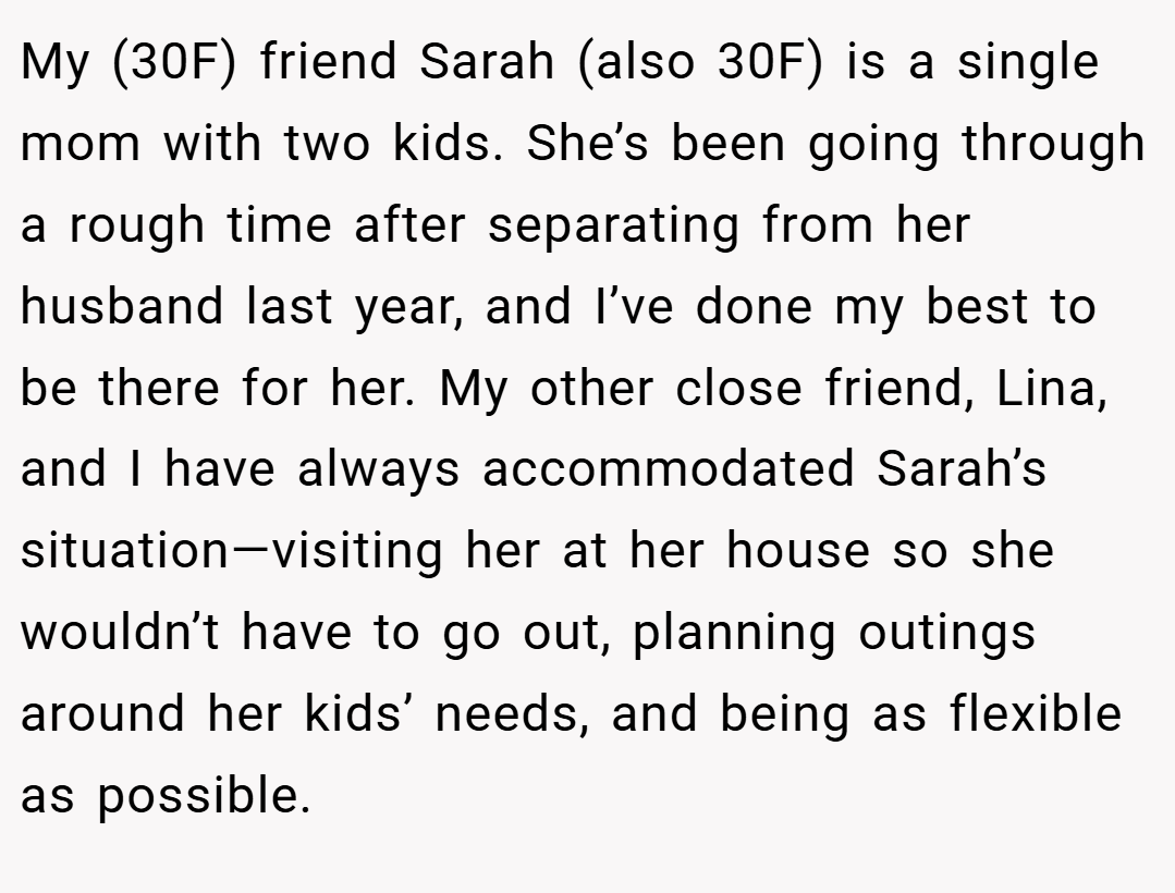 My (30F) friend Sarah (also 30F) is a single mom with two kids. She’s been going through a rough time after separating from her husband last year, and I’ve done my best to be there for her. My other close friend, Lina, and I have always accommodated Sarah’s situation—visiting her at her house so she wouldn’t have to go out, planning outings around her kids’ needs, and being as flexible as possible.