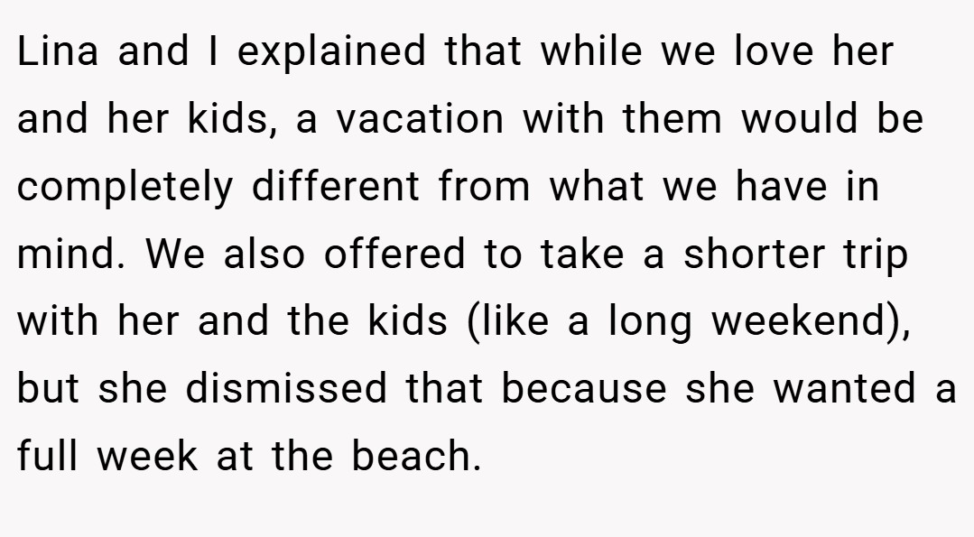 Lina and I explained that while we love her and her kids, a vacation with them would be completely different from what we have in mind. We also offered to take a shorter trip with her and the kids (like a long weekend), but she dismissed that because she wanted a full week at the beach.