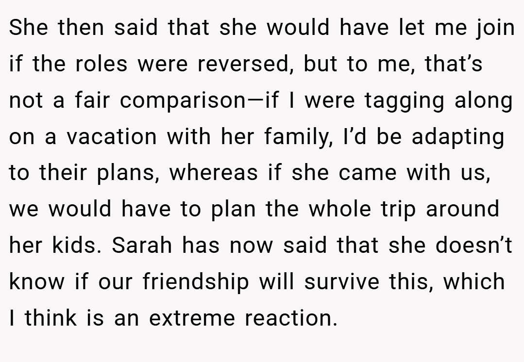 She then said that she would have let me join if the roles were reversed, but to me, that’s not a fair comparison—if I were tagging along on a vacation with her family, I’d be adapting to their plans, whereas if she came with us, we would have to plan the whole trip around her kids. Sarah has now said that she doesn’t know if our friendship will survive this, which I think is an extreme reaction.