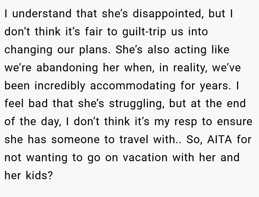 I understand that she’s disappointed, but I don’t think it’s fair to guilt-trip us into changing our plans. She’s also acting like we’re abandoning her when, in reality, we’ve been incredibly accommodating for years. I feel bad that she’s struggling, but at the end of the day, I don’t think it’s my resp to ensure she has someone to travel with.. So, AITA for not wanting to go on vacation with her and her kids?