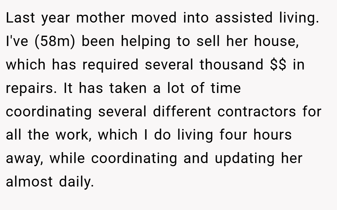 Last year mother moved into assisted living. I've (58m) been helping to sell her house, which has required several thousand $$ in repairs. It has taken a lot of time coordinating several different contractors for all the work, which I do living four hours away, while coordinating and updating her almost daily.