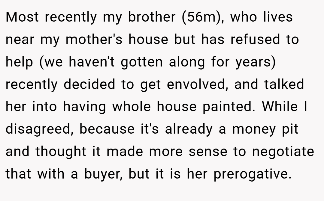 Most recently my brother (56m), who lives near my mother's house but has refused to help (we haven't gotten along for years) recently decided to get envolved, and talked her into having whole house painted. While I disagreed, because it's already a money pit and thought it made more sense to negotiate that with a buyer, but it is her prerogative.
