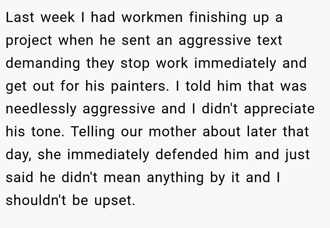 Last week I had workmen finishing up a project when he sent an aggressive text demanding they stop work immediately and get out for his painters. I told him that was needlessly aggressive and I didn't appreciate his tone. Telling our mother about later that day, she immediately defended him and just said he didn't mean anything by it and I shouldn't be upset.