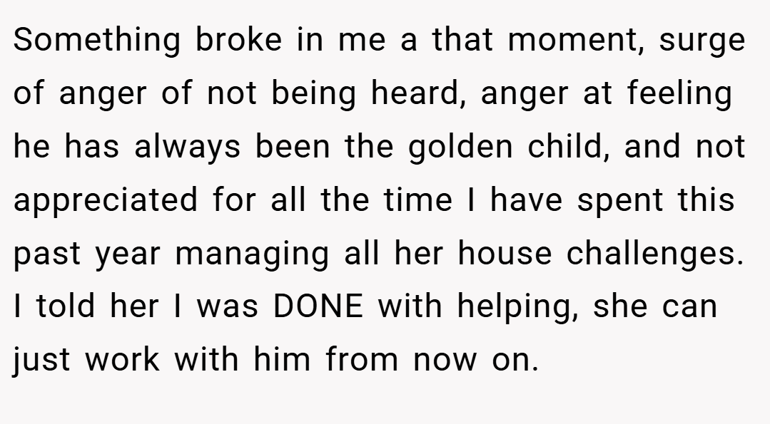 Something broke in me a that moment, surge of anger of not being heard, anger at feeling he has always been the golden child, and not appreciated for all the time I have spent this past year managing all her house challenges. I told her I was DONE with helping, she can just work with him from now on.