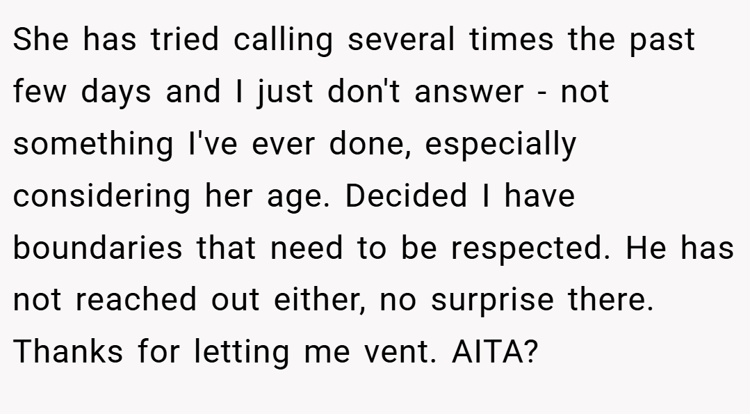 She has tried calling several times the past few days and I just don't answer - not something I've ever done, especially considering her age. Decided I have boundaries that need to be respected. He has not reached out either, no surprise there. Thanks for letting me vent. AITA?