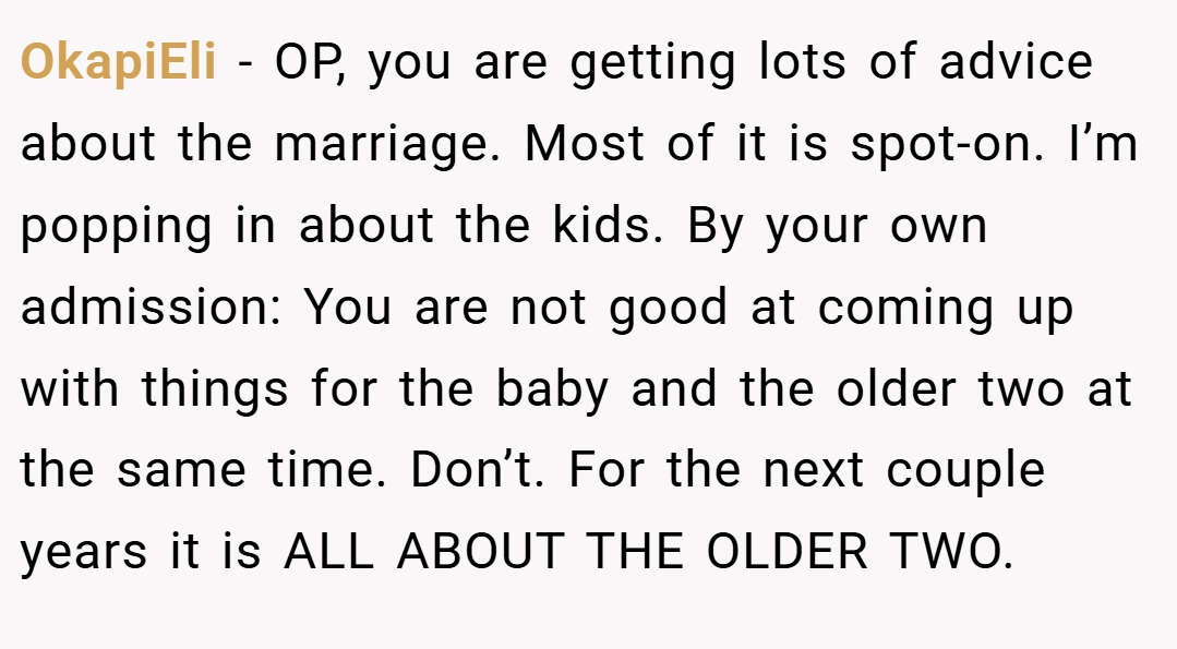 OkapiEli − OP, you are getting lots of advice about the marriage. Most of it is spot-on. I’m popping in about the kids. By your own admission: You are not good at coming up with things for the baby and the older two at the same time. Don’t. For the next couple years it is ALL ABOUT THE OLDER TWO.