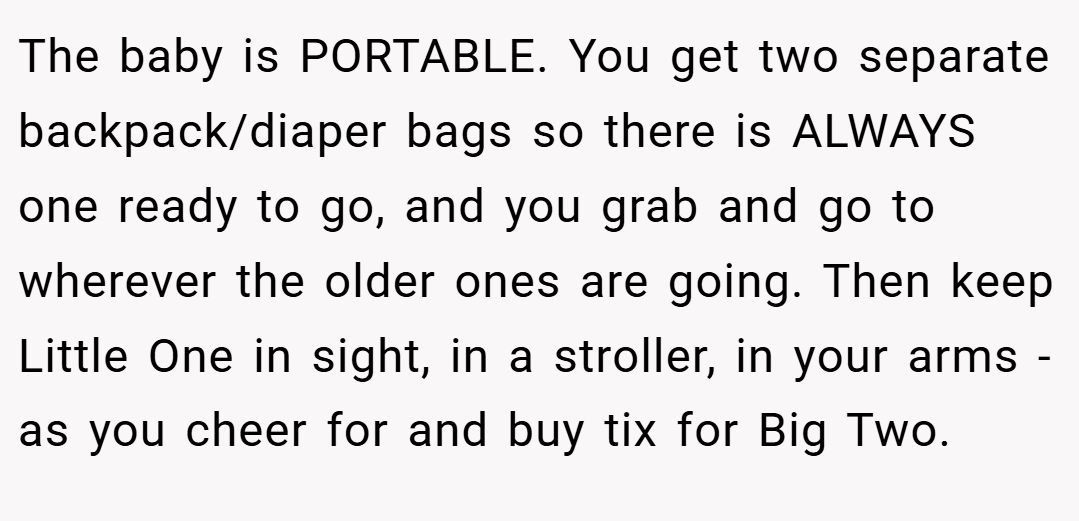 The baby is PORTABLE. You get two separate backpack/diaper bags so there is ALWAYS one ready to go, and you grab and go to wherever the older ones are going. Then keep Little One in sight, in a stroller, in your arms - as you cheer for and buy tix for Big Two.