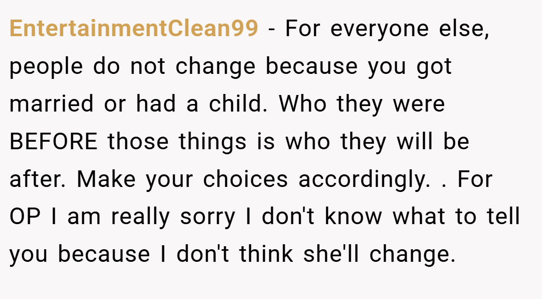 EntertainmentClean99 − For everyone else, people do not change because you got married or had a child. Who they were BEFORE those things is who they will be after. Make your choices accordingly. . For OP I am really sorry I don't know what to tell you because I don't think she'll change. 
