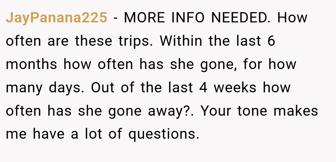 JayPanana225 − MORE INFO NEEDED. How often are these trips. Within the last 6 months how often has she gone, for how many days. Out of the last 4 weeks how often has she gone away?. Your tone makes me have a lot of questions.