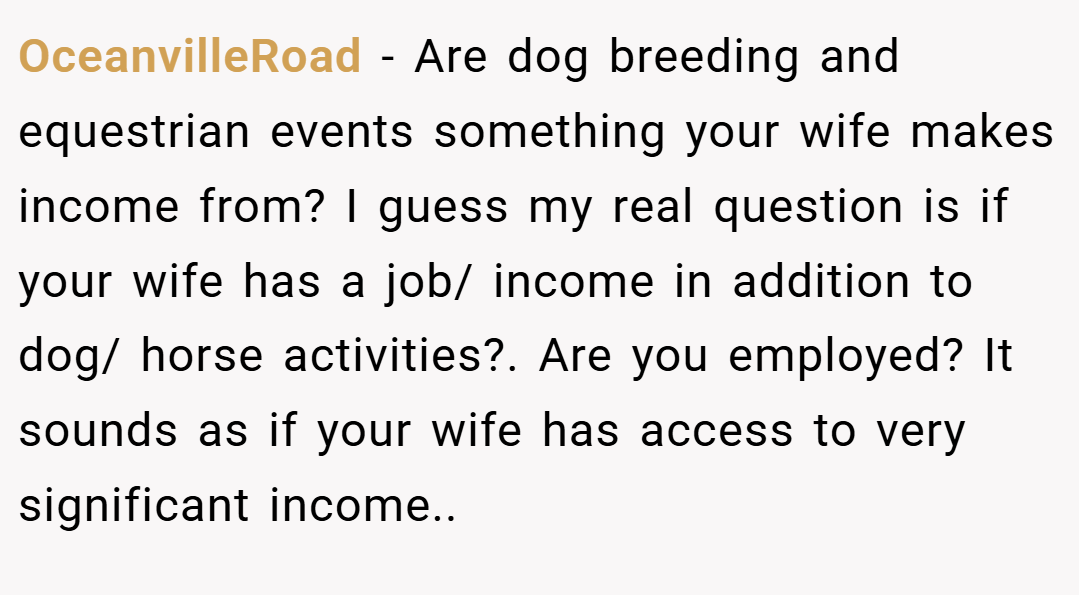 OceanvilleRoad − Are dog breeding and equestrian events something your wife makes income from? I guess my real question is if your wife has a job/ income in addition to dog/ horse activities?. Are you employed? It sounds as if your wife has access to very significant income..