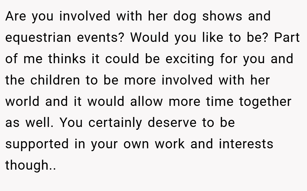 Are you involved with her dog shows and equestrian events? Would you like to be? Part of me thinks it could be exciting for you and the children to be more involved with her world and it would allow more time together as well. You certainly deserve to be supported in your own work and interests though..