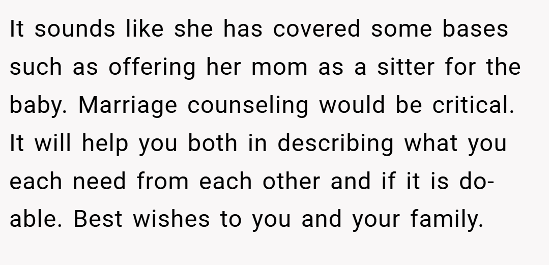 It sounds like she has covered some bases such as offering her mom as a sitter for the baby. Marriage counseling would be critical. It will help you both in describing what you each need from each other and if it is do-able. Best wishes to you and your family.