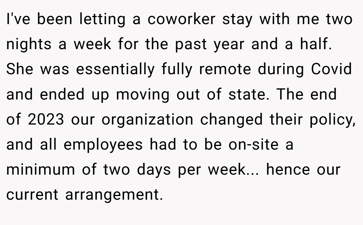 I've been letting a coworker stay with me two nights a week for the past year and a half. She was essentially fully remote during Covid and ended up moving out of state. The end of 2023 our organization changed their policy, and all employees had to be on-site a minimum of two days per week... hence our current arrangement.