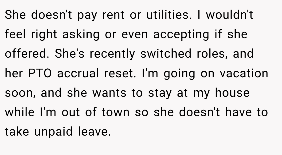 She doesn't pay rent or utilities. I wouldn't feel right asking or even accepting if she offered. She's recently switched roles, and her PTO accrual reset. I'm going on vacation soon, and she wants to stay at my house while I'm out of town so she doesn't have to take unpaid leave.