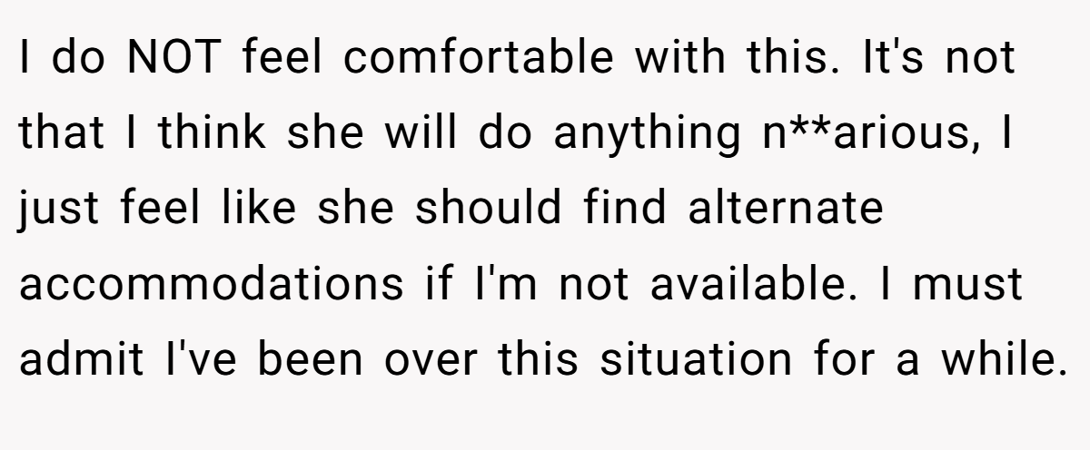I do NOT feel comfortable with this. It's not that I think she will do anything n**arious, I just feel like she should find alternate accommodations if I'm not available. I must admit I've been over this situation for a while.
