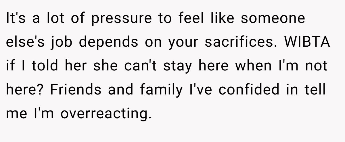 It's a lot of pressure to feel like someone else's job depends on your sacrifices. WIBTA if I told her she can't stay here when I'm not here? Friends and family I've confided in tell me I'm overreacting.