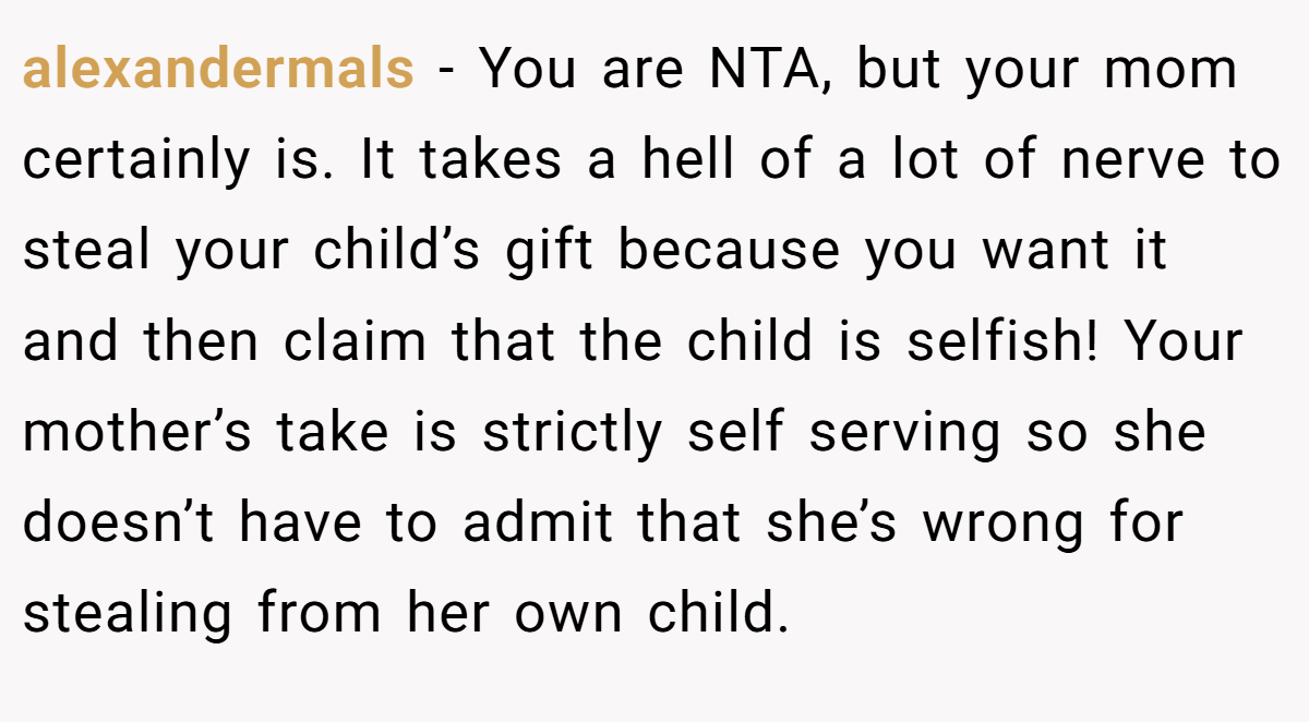 alexandermals − You are NTA, but your mom certainly is. It takes a hell of a lot of nerve to steal your child’s gift because you want it and then claim that the child is selfish! Your mother’s take is strictly self serving so she doesn’t have to admit that she’s wrong for stealing from her own child.