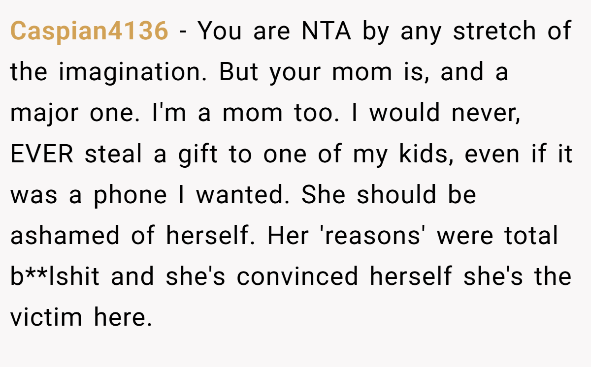 Caspian4136 − You are NTA by any stretch of the imagination. But your mom is, and a major one. I'm a mom too. I would never, EVER steal a gift to one of my kids, even if it was a phone I wanted. She should be ashamed of herself. Her 'reasons' were total b**lshit and she's convinced herself she's the victim here.