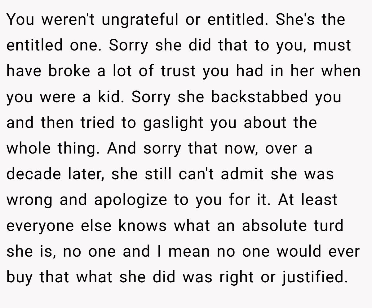 You weren't ungrateful or entitled. She's the entitled one. Sorry she did that to you, must have broke a lot of trust you had in her when you were a kid. Sorry she backstabbed you and then tried to gaslight you about the whole thing. And sorry that now, over a decade later, she still can't admit she was wrong and apologize to you for it. At least everyone else knows what an absolute turd she is, no one and I mean no one would ever buy that what she did was right or justified.