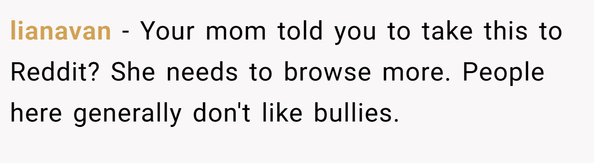 lianavan − Your mom told you to take this to Reddit? She needs to browse more. People here generally don't like bullies.
