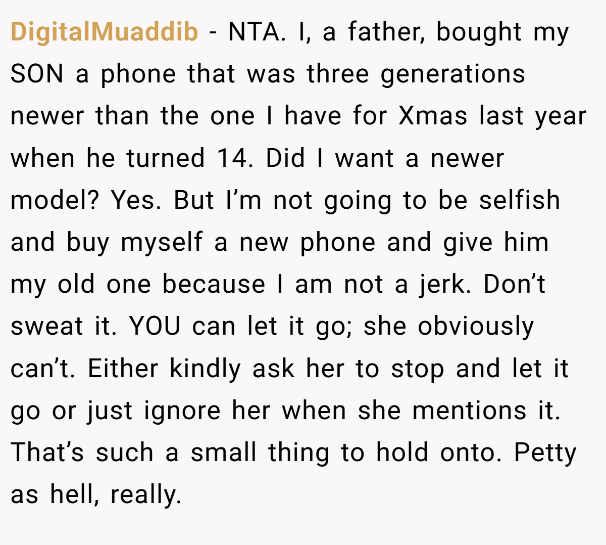 DigitalMuaddib − NTA. I, a father, bought my SON a phone that was three generations newer than the one I have for Xmas last year when he turned 14. Did I want a newer model? Yes. But I’m not going to be selfish and buy myself a new phone and give him my old one because I am not a jerk. Don’t sweat it. YOU can let it go; she obviously can’t. Either kindly ask her to stop and let it go or just ignore her when she mentions it. That’s such a small thing to hold onto. Petty as hell, really.