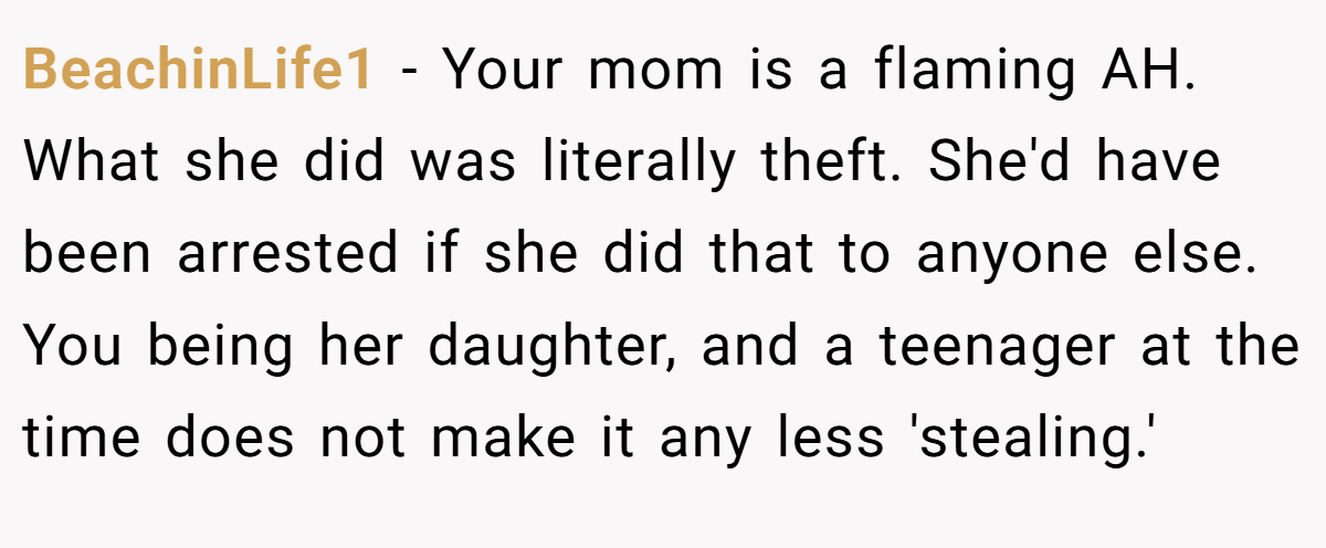 BeachinLife1 − Your mom is a flaming AH. What she did was literally theft. She'd have been arrested if she did that to anyone else. You being her daughter, and a teenager at the time does not make it any less 'stealing.'