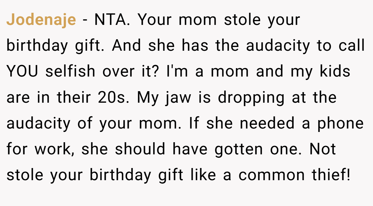 Jodenaje − NTA. Your mom stole your birthday gift. And she has the audacity to call YOU selfish over it? I'm a mom and my kids are in their 20s. My jaw is dropping at the audacity of your mom. If she needed a phone for work, she should have gotten one. Not stole your birthday gift like a common thief!