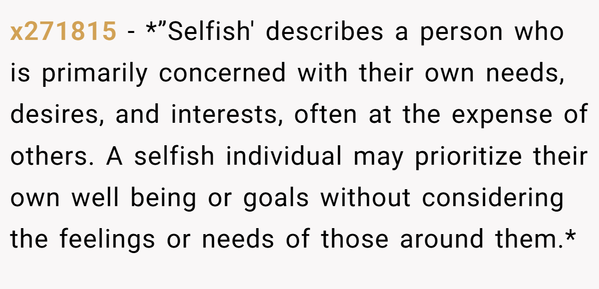 x271815 − *”Selfish' describes a person who is primarily concerned with their own needs, desires, and interests, often at the expense of others. A selfish individual may prioritize their own well being or goals without considering the feelings or needs of those around them.*