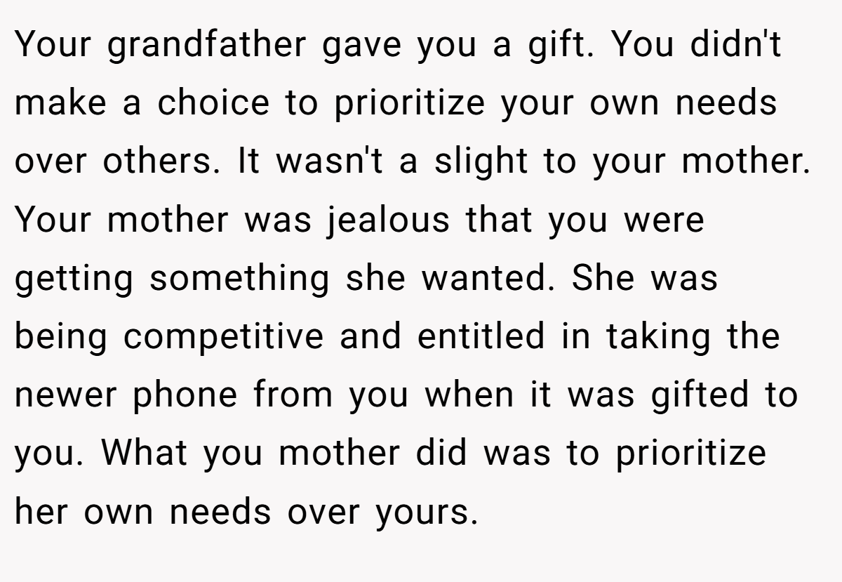 Your grandfather gave you a gift. You didn't make a choice to prioritize your own needs over others. It wasn't a slight to your mother. Your mother was jealous that you were getting something she wanted. She was being competitive and entitled in taking the newer phone from you when it was gifted to you. What you mother did was to prioritize her own needs over yours.