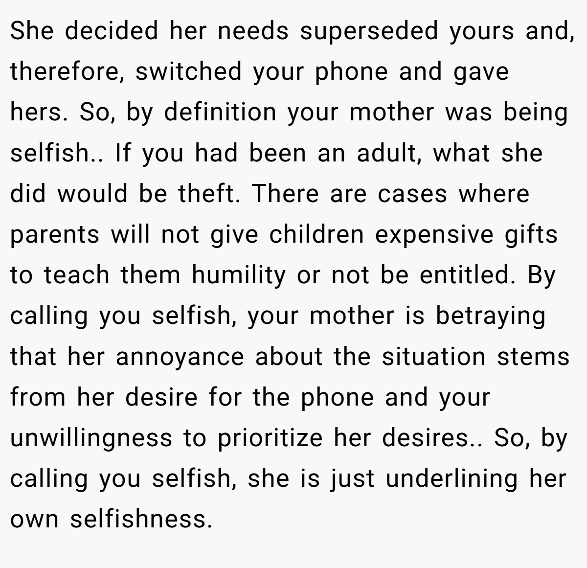 She decided her needs superseded yours and, therefore, switched your phone and gave hers. So, by definition your mother was being selfish.. If you had been an adult, what she did would be theft. There are cases where parents will not give children expensive gifts to teach them humility or not be entitled. By calling you selfish, your mother is betraying that her annoyance about the situation stems from her desire for the phone and your unwillingness to prioritize her desires.. So, by calling you selfish, she is just underlining her own selfishness.
