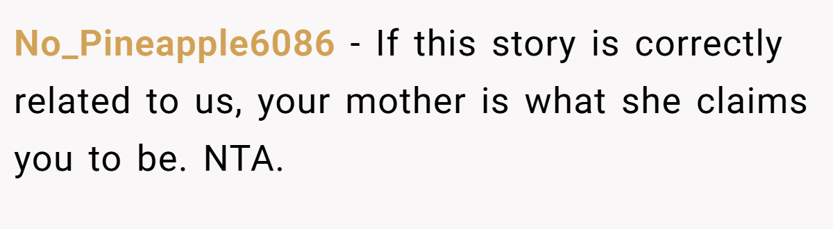 No_Pineapple6086 − If this story is correctly related to us, your mother is what she claims you to be. NTA.
