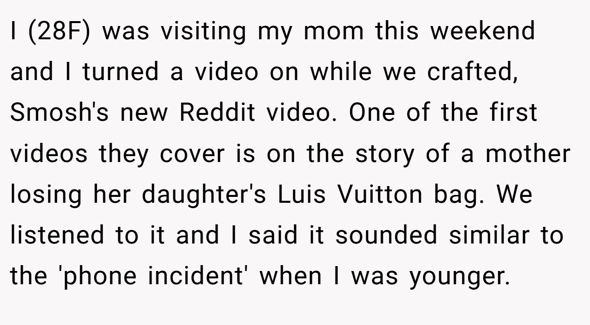 I (28F) was visiting my mom this weekend and I turned a video on while we crafted, Smosh's new Reddit video. One of the first videos they cover is on the story of a mother losing her daughter's Luis Vuitton bag. We listened to it and I said it sounded similar to the 'phone incident' when I was younger.
