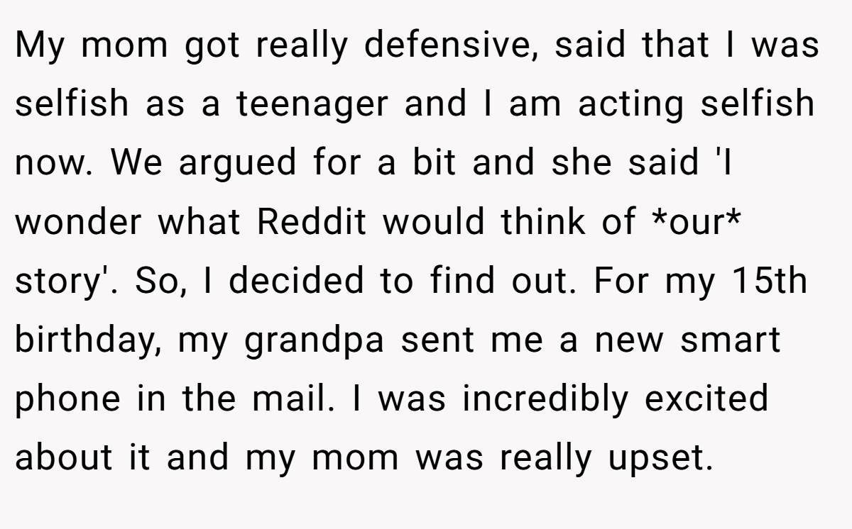 My mom got really defensive, said that I was selfish as a teenager and I am acting selfish now. We argued for a bit and she said 'I wonder what Reddit would think of *our* story'. So, I decided to find out. For my 15th birthday, my grandpa sent me a new smart phone in the mail. I was incredibly excited about it and my mom was really upset.