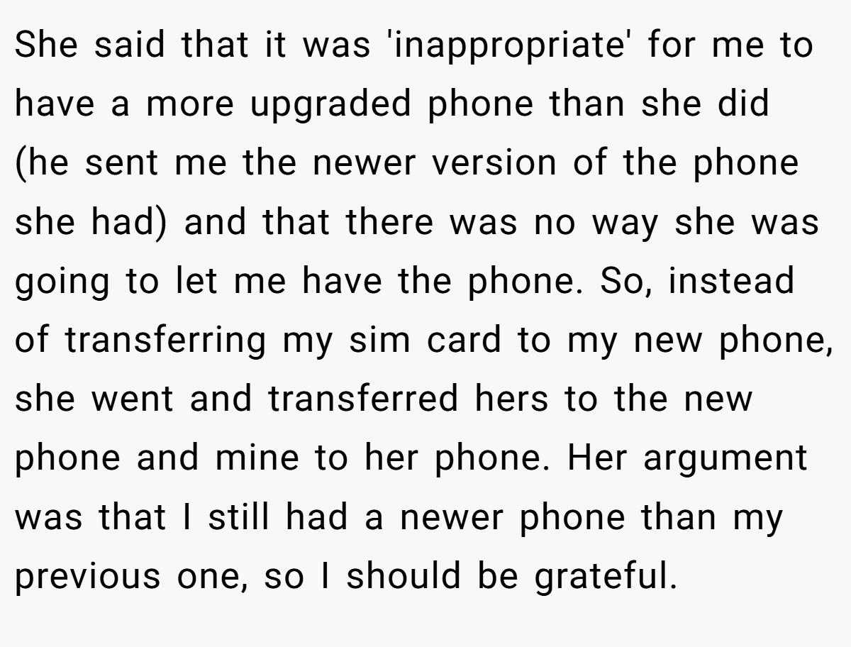 She said that it was 'inappropriate' for me to have a more upgraded phone than she did (he sent me the newer version of the phone she had) and that there was no way she was going to let me have the phone. So, instead of transferring my sim card to my new phone, she went and transferred hers to the new phone and mine to her phone. Her argument was that I still had a newer phone than my previous one, so I should be grateful.