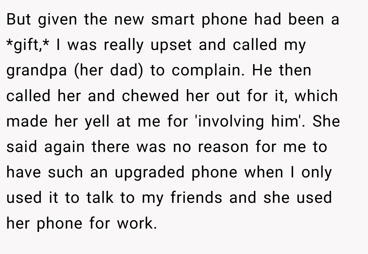 But given the new smart phone had been a *gift,* I was really upset and called my grandpa (her dad) to complain. He then called her and chewed her out for it, which made her yell at me for 'involving him'. She said again there was no reason for me to have such an upgraded phone when I only used it to talk to my friends and she used her phone for work.
