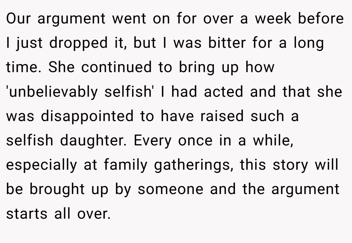 Our argument went on for over a week before I just dropped it, but I was bitter for a long time. She continued to bring up how 'unbelievably selfish' I had acted and that she was disappointed to have raised such a selfish daughter. Every once in a while, especially at family gatherings, this story will be brought up by someone and the argument starts all over.