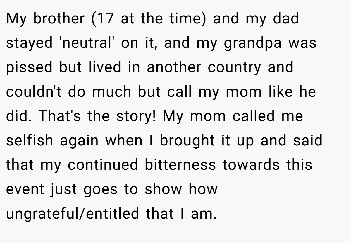 My brother (17 at the time) and my dad stayed 'neutral' on it, and my grandpa was pissed but lived in another country and couldn't do much but call my mom like he did. That's the story! My mom called me selfish again when I brought it up and said that my continued bitterness towards this event just goes to show how ungrateful/entitled that I am.