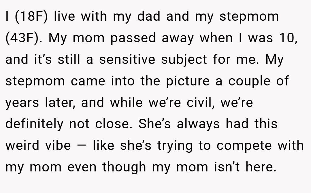I (18F) live with my dad and my stepmom (43F). My mom passed away when I was 10, and it’s still a sensitive subject for me. My stepmom came into the picture a couple of years later, and while we’re civil, we’re definitely not close. She’s always had this weird vibe — like she’s trying to compete with my mom even though my mom isn’t here.