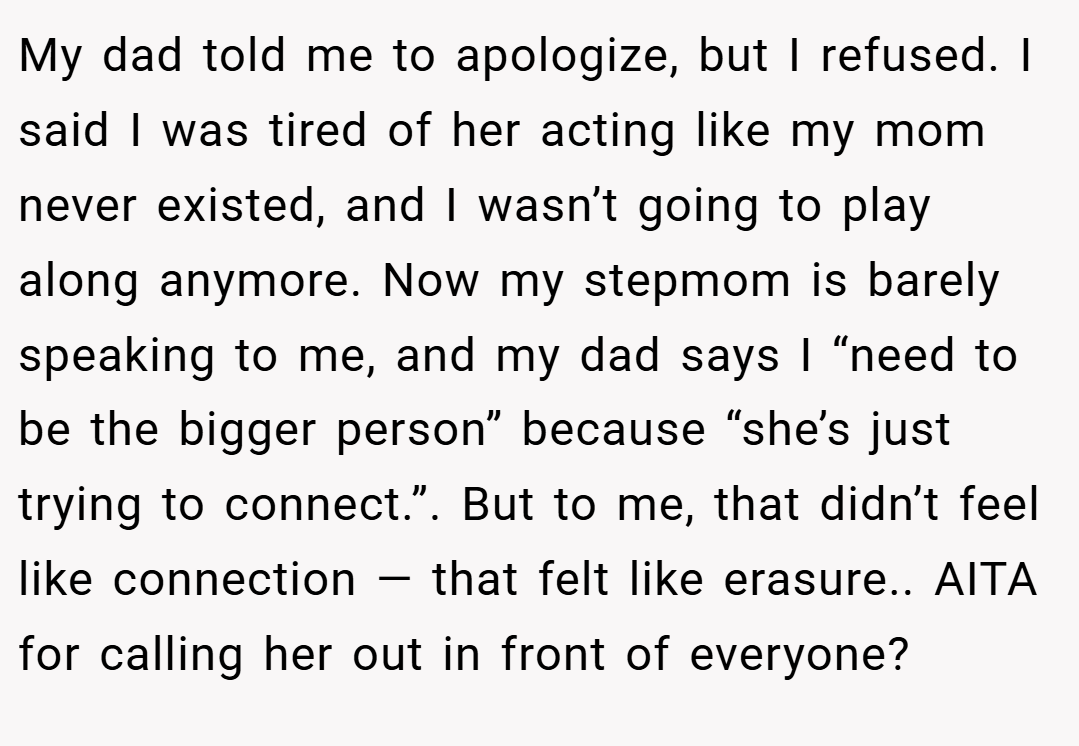 My dad told me to apologize, but I refused. I said I was tired of her acting like my mom never existed, and I wasn’t going to play along anymore. Now my stepmom is barely speaking to me, and my dad says I “need to be the bigger person” because “she’s just trying to connect.”. But to me, that didn’t feel like connection — that felt like erasure.. AITA for calling her out in front of everyone?