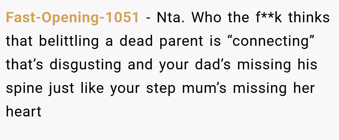 Fast-Opening-1051 − Nta. Who the f**k thinks that belittling a dead parent is “connecting” that’s disgusting and your dad’s missing his spine just like your step mum’s missing her heart 