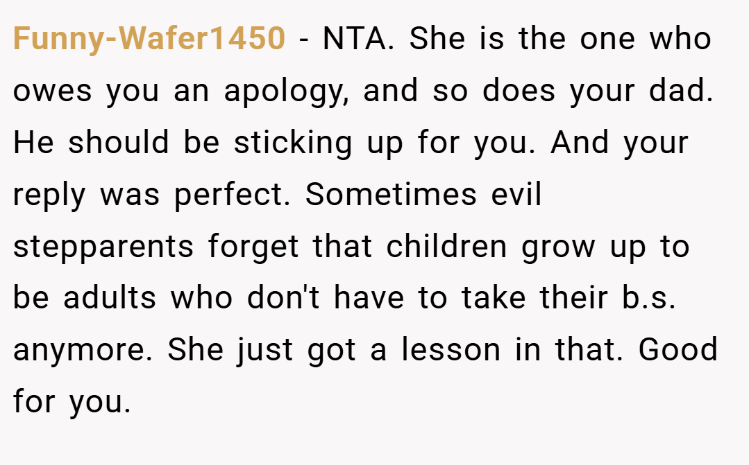 Funny-Wafer1450 − NTA. She is the one who owes you an apology, and so does your dad. He should be sticking up for you. And your reply was perfect. Sometimes evil stepparents forget that children grow up to be adults who don't have to take their b.s. anymore. She just got a lesson in that. Good for you.
