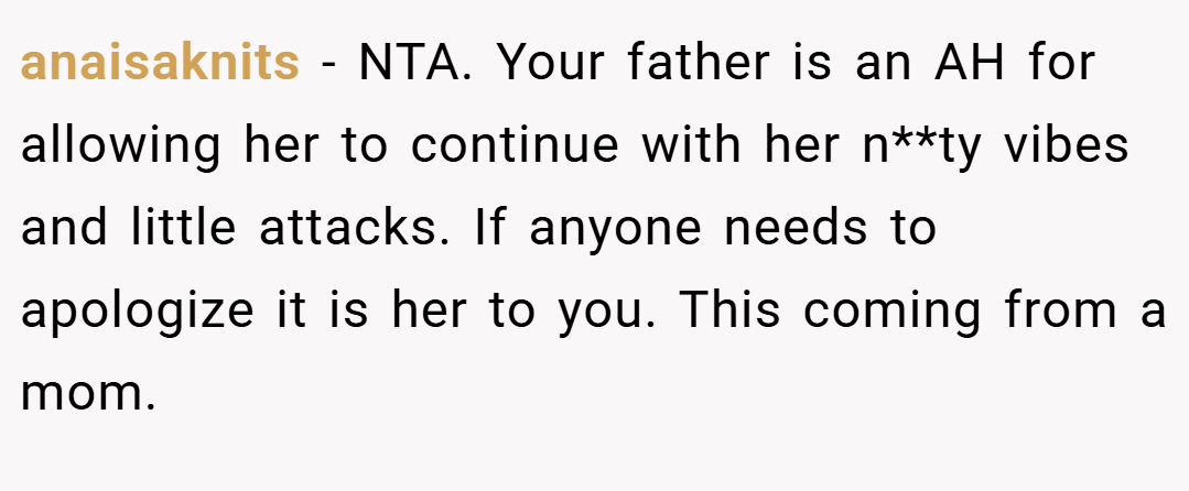 anaisaknits − NTA. Your father is an AH for allowing her to continue with her n**ty vibes and little attacks. If anyone needs to apologize it is her to you. This coming from a mom.