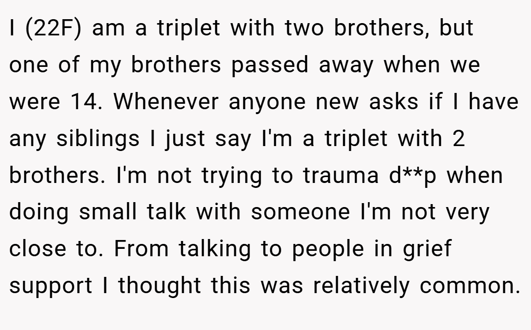I (22F) am a triplet with two brothers, but one of my brothers passed away when we were 14. Whenever anyone new asks if I have any siblings I just say I'm a triplet with 2 brothers. I'm not trying to trauma d**p when doing small talk with someone I'm not very close to. From talking to people in grief support I thought this was relatively common.
