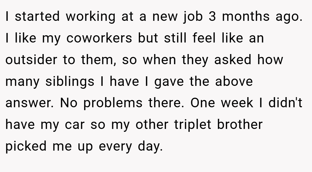 I started working at a new job 3 months ago. I like my coworkers but still feel like an outsider to them, so when they asked how many siblings I have I gave the above answer. No problems there. One week I didn't have my car so my other triplet brother picked me up every day.