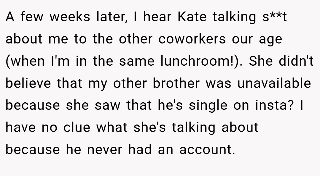 A few weeks later, I hear Kate talking s**t about me to the other coworkers our age (when I'm in the same lunchroom!). She didn't believe that my other brother was unavailable because she saw that he's single on insta? I have no clue what she's talking about because he never had an account.