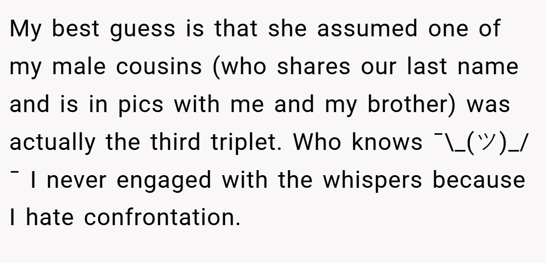 My best guess is that she assumed one of my male cousins (who shares our last name and is in pics with me and my brother) was actually the third triplet. Who knows ¯\_(ツ)_/¯ I never engaged with the whispers because I hate confrontation.