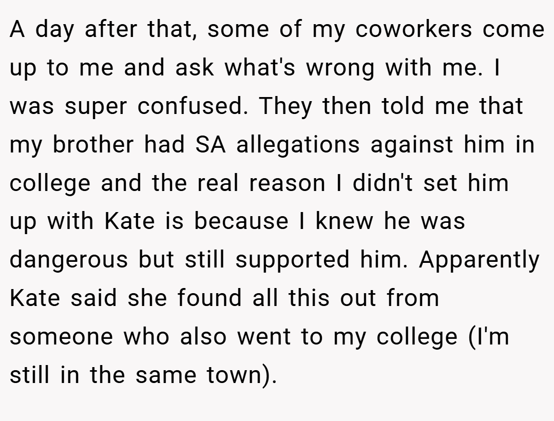 A day after that, some of my coworkers come up to me and ask what's wrong with me. I was super confused. They then told me that my brother had SA allegations against him in college and the real reason I didn't set him up with Kate is because I knew he was dangerous but still supported him. Apparently Kate said she found all this out from someone who also went to my college (I'm still in the same town).