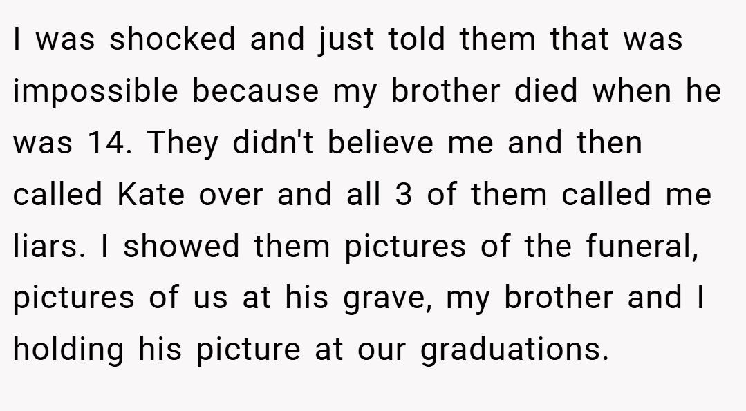 I was shocked and just told them that was impossible because my brother died when he was 14. They didn't believe me and then called Kate over and all 3 of them called me liars. I showed them pictures of the funeral, pictures of us at his grave, my brother and I holding his picture at our graduations.