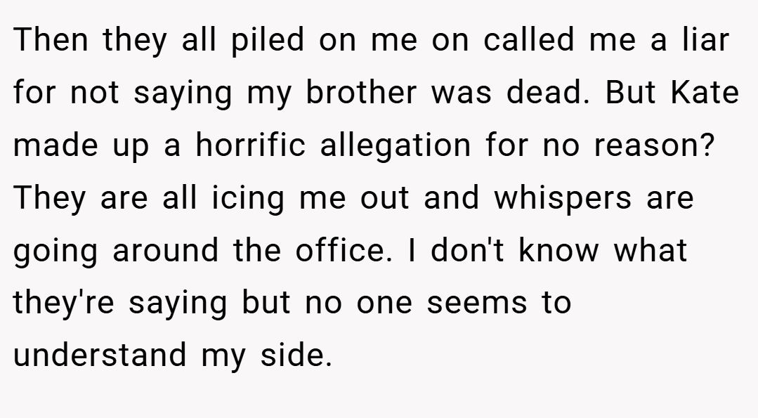 Then they all piled on me on called me a liar for not saying my brother was dead. But Kate made up a horrific allegation for no reason? They are all icing me out and whispers are going around the office. I don't know what they're saying but no one seems to understand my side.