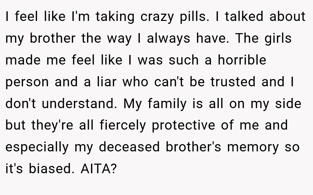 I feel like I'm taking crazy pills. I talked about my brother the way I always have. The girls made me feel like I was such a horrible person and a liar who can't be trusted and I don't understand. My family is all on my side but they're all fiercely protective of me and especially my deceased brother's memory so it's biased. AITA?